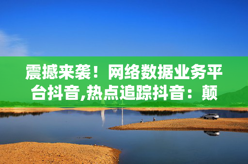 震撼来袭！网络数据业务平台抖音,热点追踪抖音：颠覆传统的网络数据业务新平台！